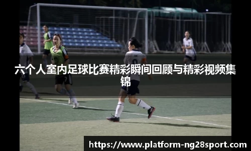 六个人室内足球比赛精彩瞬间回顾与精彩视频集锦