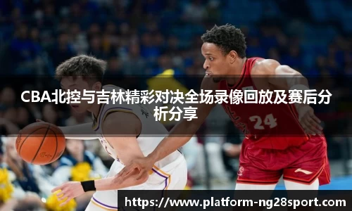 CBA北控与吉林精彩对决全场录像回放及赛后分析分享