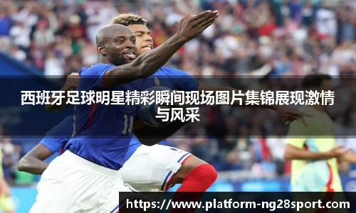 西班牙足球明星精彩瞬间现场图片集锦展现激情与风采