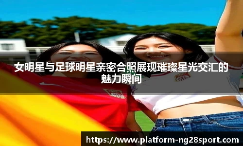 女明星与足球明星亲密合照展现璀璨星光交汇的魅力瞬间
